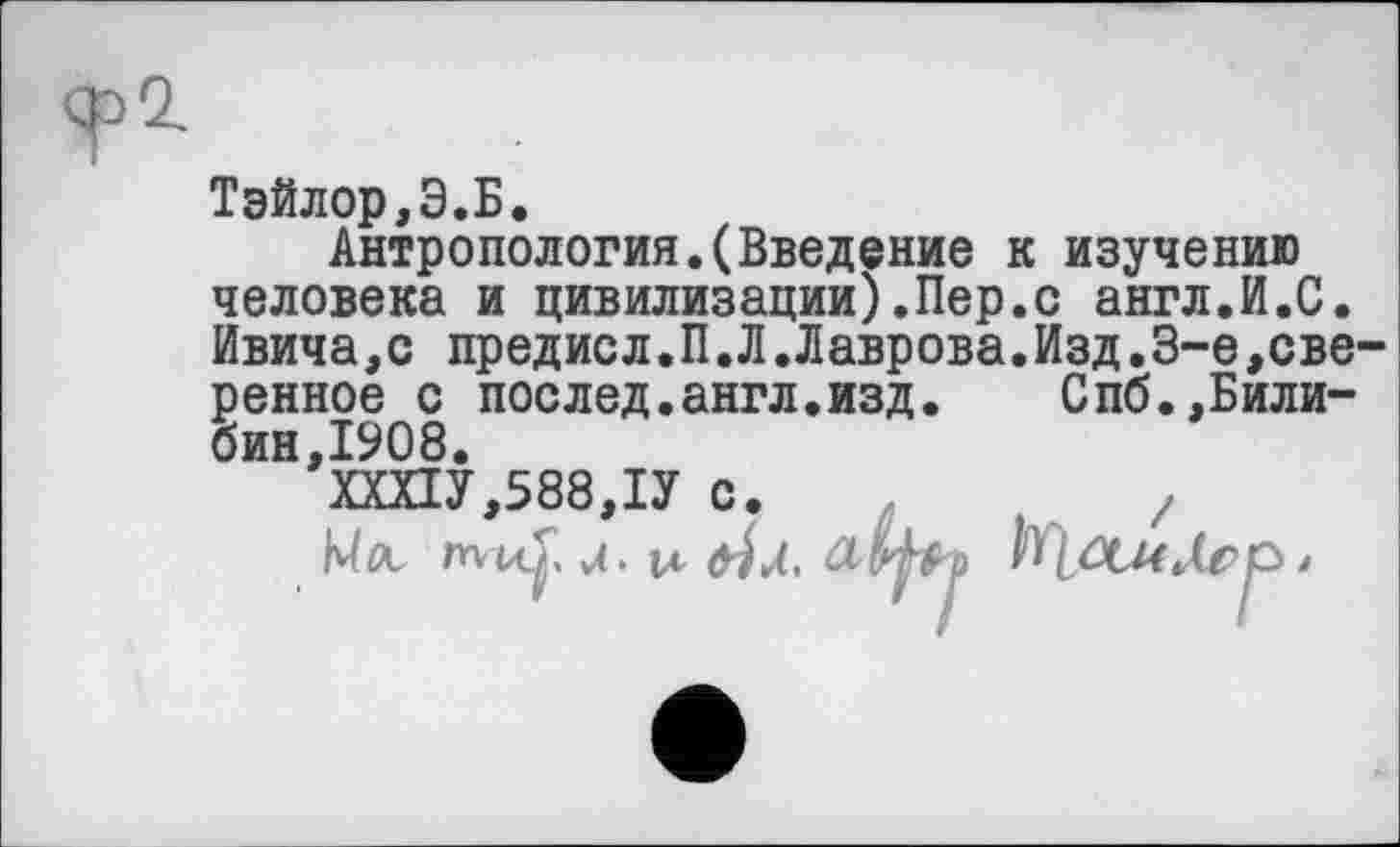 ﻿Тэйлор,Э.Б.
Антропология.(Введение к изучению человека и цивилизации).Пер.с англ.И.С. Ивича,с предисл.П.Л.Лаврова.Изд.3-є,сверенное с послед.англ.изд.	Спб.,Били-
бин,1908.
ХШУ,588,1У с.	/